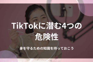 TikTokに潜む4つの危険性｜身を守るための知識を持っておこう