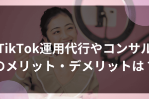 TikTok運用代行やコンサルのメリット・デメリットは？