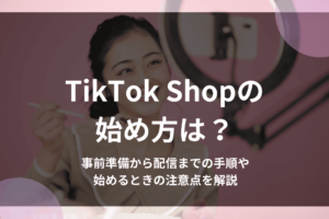 TikTok Shopの始め方は？事前準備から配信までの手順や始めるときの注意点を解説