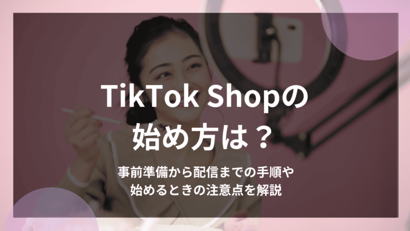 TikTok Shopの始め方は？事前準備から配信までの手順や始めるときの注意点を解説