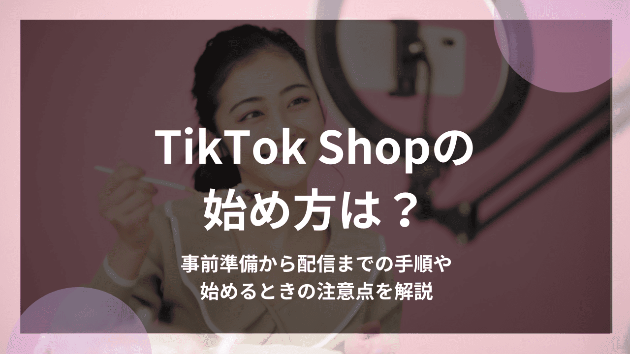 TikTok Shopの始め方は？事前準備から配信までの手順や始めるときの注意点を解説